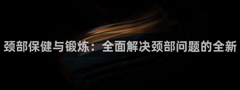 征途国际招商电话是多少号码：颈部保健与锻炼：全面解决颈部问题